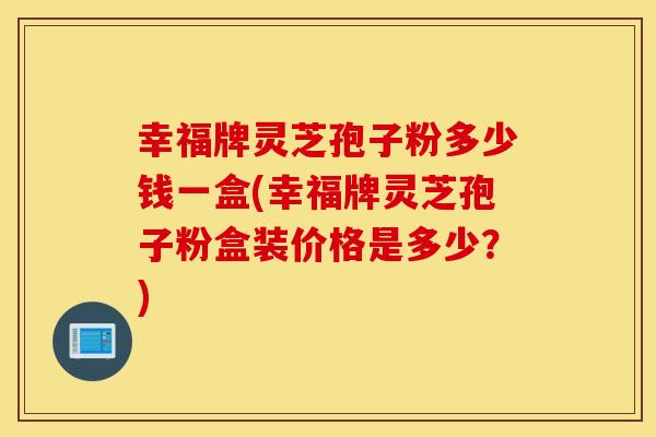 幸福牌灵芝孢子粉多少钱一盒(幸福牌灵芝孢子粉盒装价格是多少？)