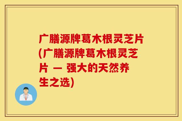 广膳源牌葛木根灵芝片(广膳源牌葛木根灵芝片 — 强大的天然养生之选)