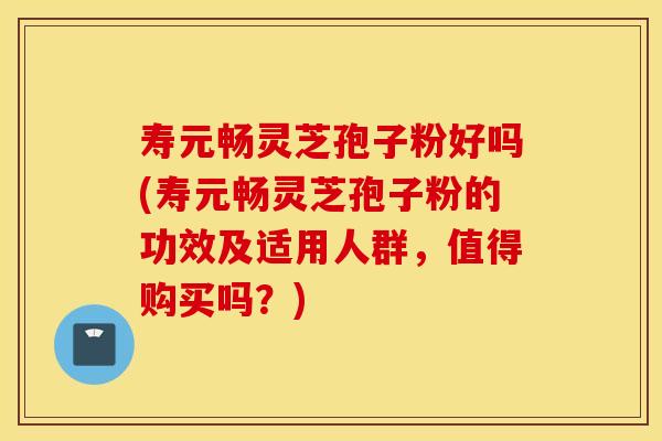 寿元畅灵芝孢子粉好吗(寿元畅灵芝孢子粉的功效及适用人群，值得购买吗？)
