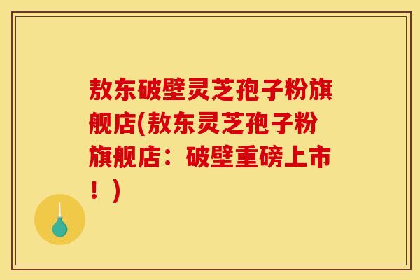 敖东破壁灵芝孢子粉旗舰店(敖东灵芝孢子粉旗舰店：破壁重磅上市！)