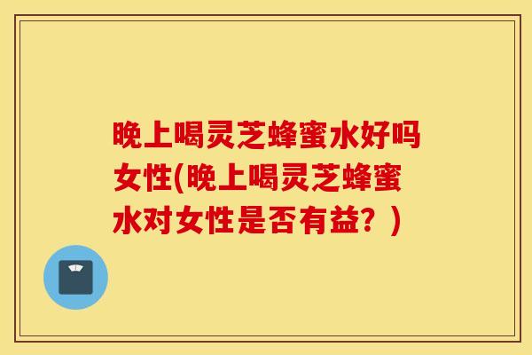 晚上喝灵芝蜂蜜水好吗女性(晚上喝灵芝蜂蜜水对女性是否有益？)