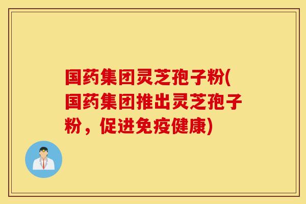 国药集团灵芝孢子粉(国药集团推出灵芝孢子粉，促进免疫健康)
