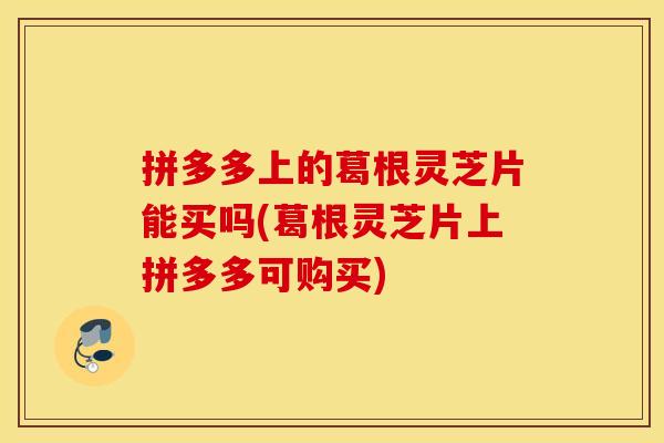 拼多多上的葛根灵芝片能买吗(葛根灵芝片上拼多多可购买)