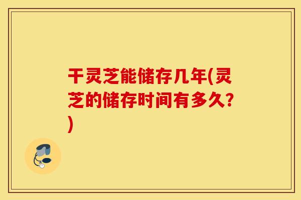 干灵芝能储存几年(灵芝的储存时间有多久？)