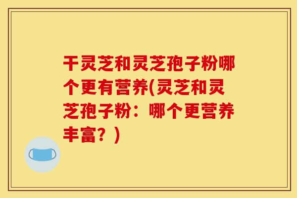 干灵芝和灵芝孢子粉哪个更有营养(灵芝和灵芝孢子粉：哪个更营养丰富？)