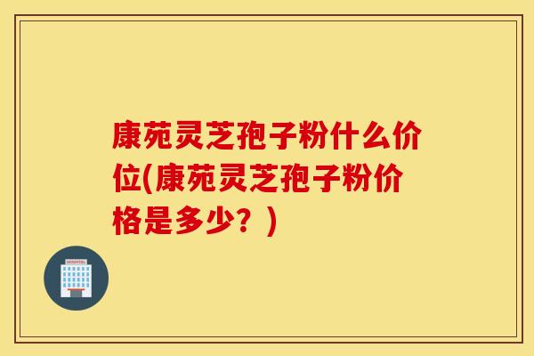 康苑灵芝孢子粉什么价位(康苑灵芝孢子粉价格是多少？)