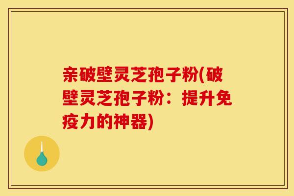 亲破壁灵芝孢子粉(破壁灵芝孢子粉：提升免疫力的神器)