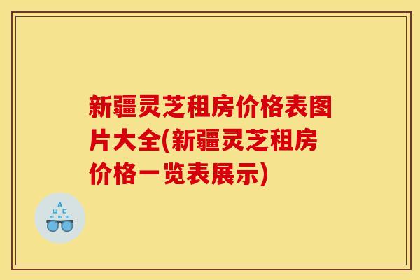 新疆灵芝租房价格表图片大全(新疆灵芝租房价格一览表展示)