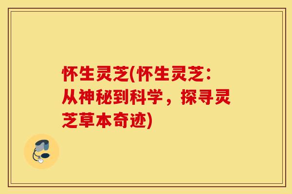怀生灵芝(怀生灵芝：从神秘到科学，探寻灵芝草本奇迹)