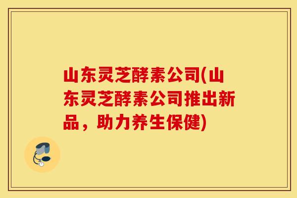 山东灵芝酵素公司(山东灵芝酵素公司推出新品，助力养生保健)