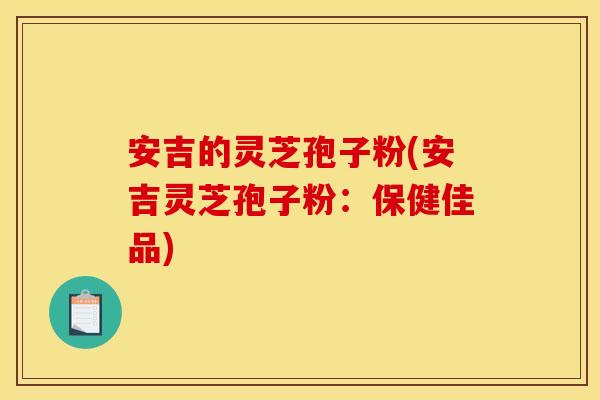 安吉的灵芝孢子粉(安吉灵芝孢子粉：保健佳品)