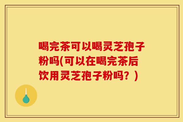 喝完茶可以喝灵芝孢子粉吗(可以在喝完茶后饮用灵芝孢子粉吗？)