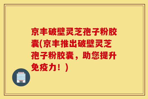 京丰破壁灵芝孢子粉胶囊(京丰推出破壁灵芝孢子粉胶囊，助您提升免疫力！)