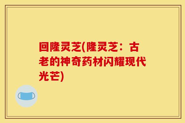 回隆灵芝(隆灵芝：古老的神奇药材闪耀现代光芒)