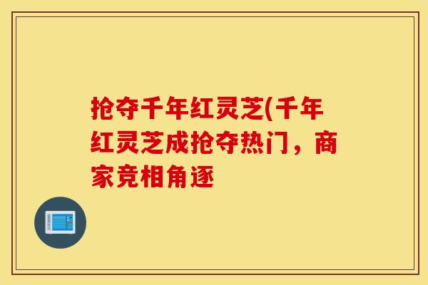 抢夺千年红灵芝(千年红灵芝成抢夺热门，商家竞相角逐