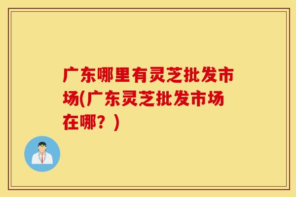 广东哪里有灵芝批发市场(广东灵芝批发市场在哪？)