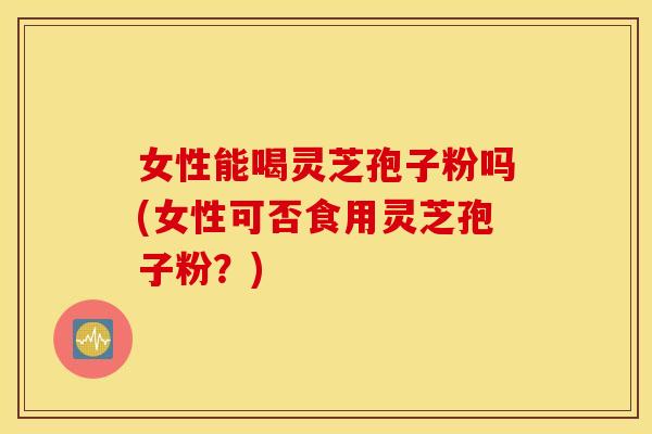 女性能喝灵芝孢子粉吗(女性可否食用灵芝孢子粉？)