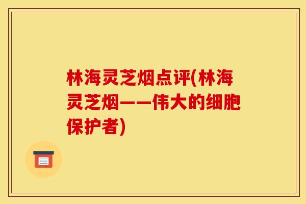 林海灵芝烟点评(林海灵芝烟——伟大的细胞保护者)