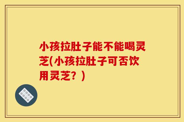 小孩拉肚子能不能喝灵芝(小孩拉肚子可否饮用灵芝？)