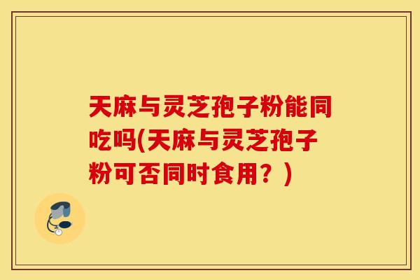 天麻与灵芝孢子粉能同吃吗(天麻与灵芝孢子粉可否同时食用？)