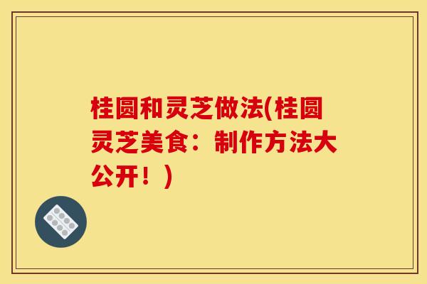 桂圆和灵芝做法(桂圆灵芝美食：制作方法大公开！)