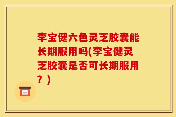 李宝健六色灵芝胶囊能长期服用吗(李宝健灵芝胶囊是否可长期服用？)