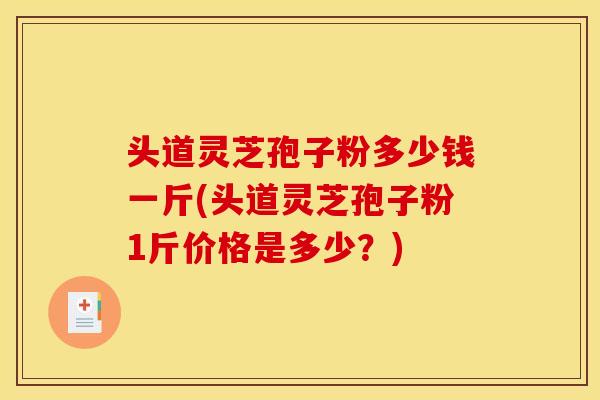 头道灵芝孢子粉多少钱一斤(头道灵芝孢子粉1斤价格是多少？)