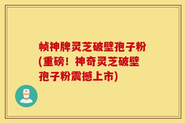 帧神牌灵芝破壁孢子粉(重磅！神奇灵芝破壁孢子粉震撼上市)