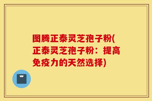 图腾正泰灵芝孢子粉(正泰灵芝孢子粉：提高免疫力的天然选择)