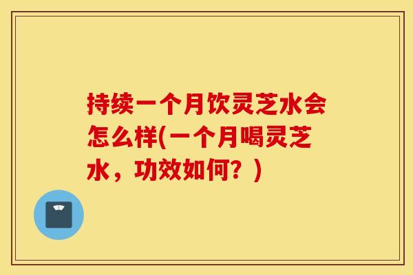 持续一个月饮灵芝水会怎么样(一个月喝灵芝水，功效如何？)