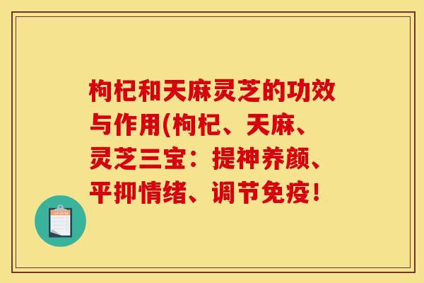 枸杞和天麻灵芝的功效与作用(枸杞、天麻、灵芝三宝：提神养颜、平抑情绪、调节免疫！