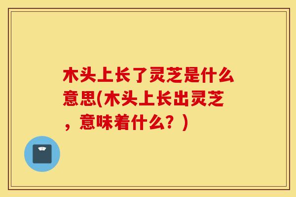 木头上长了灵芝是什么意思(木头上长出灵芝，意味着什么？)