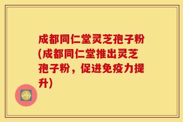 成都同仁堂灵芝孢子粉(成都同仁堂推出灵芝孢子粉，促进免疫力提升)