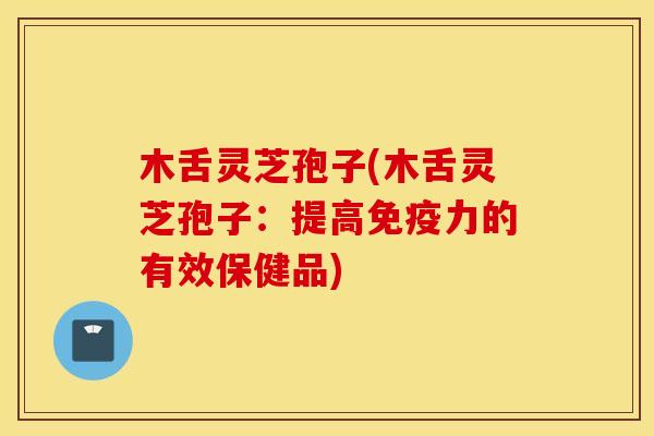 木舌灵芝孢子(木舌灵芝孢子：提高免疫力的有效保健品)