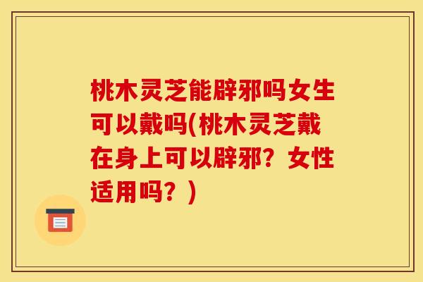 桃木灵芝能辟邪吗女生可以戴吗(桃木灵芝戴在身上可以辟邪？女性适用吗？)