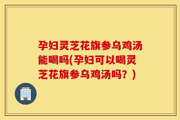 孕妇灵芝花旗参乌鸡汤能喝吗(孕妇可以喝灵芝花旗参乌鸡汤吗？)