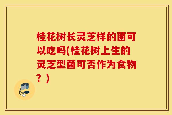 桂花树长灵芝样的菌可以吃吗(桂花树上生的灵芝型菌可否作为食物？)