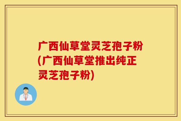 广西仙草堂灵芝孢子粉(广西仙草堂推出纯正灵芝孢子粉)