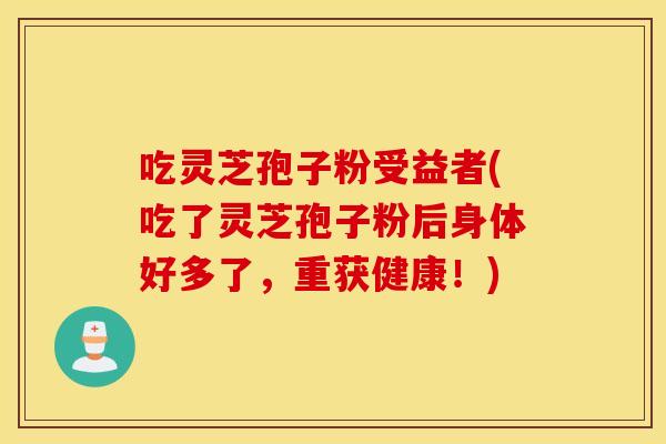 吃灵芝孢子粉受益者(吃了灵芝孢子粉后身体好多了，重获健康！)