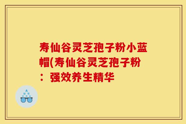 寿仙谷灵芝孢子粉小蓝帽(寿仙谷灵芝孢子粉：强效养生精华
