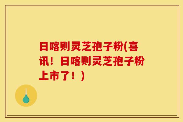 日喀则灵芝孢子粉(喜讯！日喀则灵芝孢子粉上市了！)