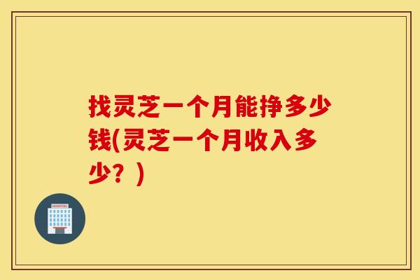 找灵芝一个月能挣多少钱(灵芝一个月收入多少？)