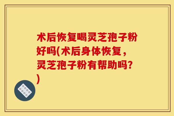 术后恢复喝灵芝孢子粉好吗(术后身体恢复，灵芝孢子粉有帮助吗？)
