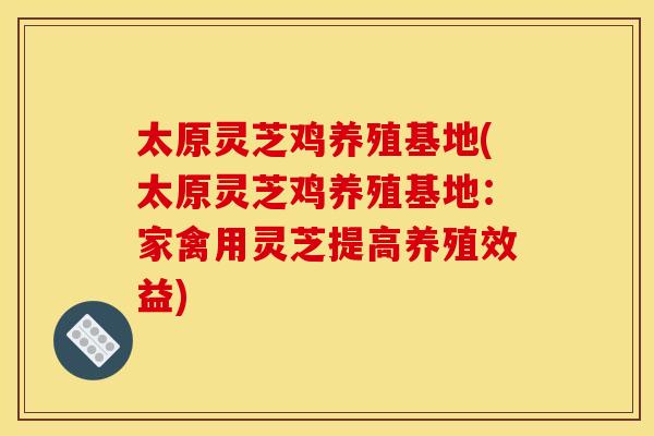 太原灵芝鸡养殖基地(太原灵芝鸡养殖基地：家禽用灵芝提高养殖效益)