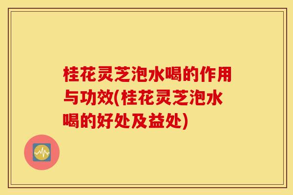 桂花灵芝泡水喝的作用与功效(桂花灵芝泡水喝的好处及益处)