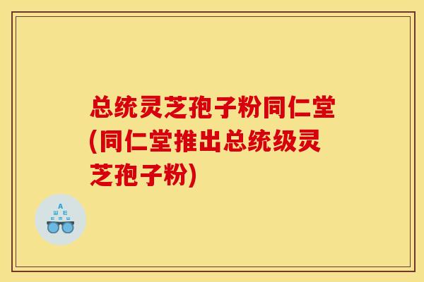 总统灵芝孢子粉同仁堂(同仁堂推出总统级灵芝孢子粉)