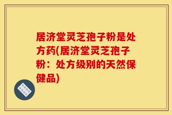 居济堂灵芝孢子粉是处方药(居济堂灵芝孢子粉：处方级别的天然保健品)