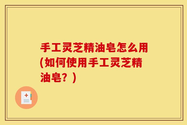 手工灵芝精油皂怎么用(如何使用手工灵芝精油皂？)