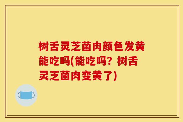 树舌灵芝菌肉颜色发黄能吃吗(能吃吗？树舌灵芝菌肉变黄了)