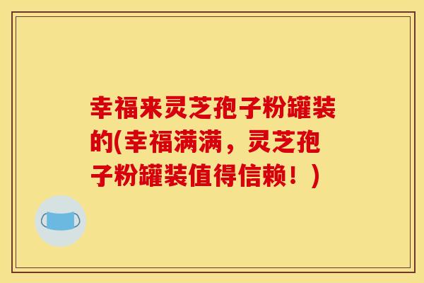 幸福来灵芝孢子粉罐装的(幸福满满，灵芝孢子粉罐装值得信赖！)